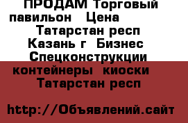  ПРОДАМ Торговый павильон › Цена ­ 165 000 - Татарстан респ., Казань г. Бизнес » Спецконструкции, контейнеры, киоски   . Татарстан респ.